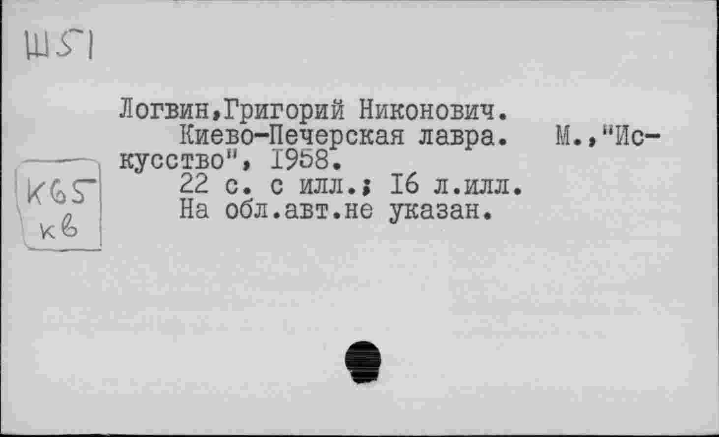 ﻿KGS’
Логвин,Григорий Никонович.
Киево-Печерская лавра.
кусство", 1958.
22 с. с илл.» 16 л.илл.
На обл.авт.не указан.
М.,“Ис-